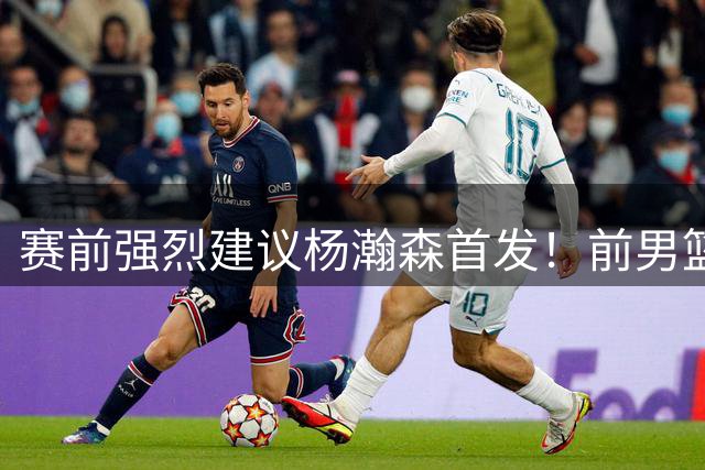 赛前强烈建议杨瀚森首发！前男篮国手：杨瀚森在NBA一年明显进步