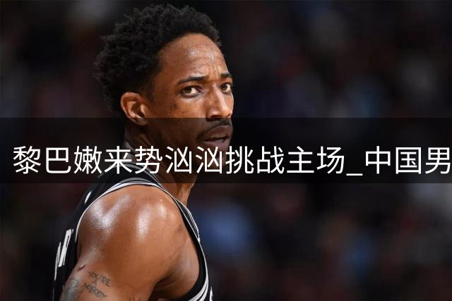 黎巴嫩来势汹汹挑战主场 中国男篮出线关键战将至