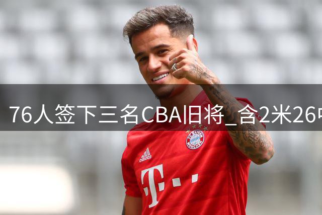 76人签下三名CBA旧将 含2米26中锋法尔